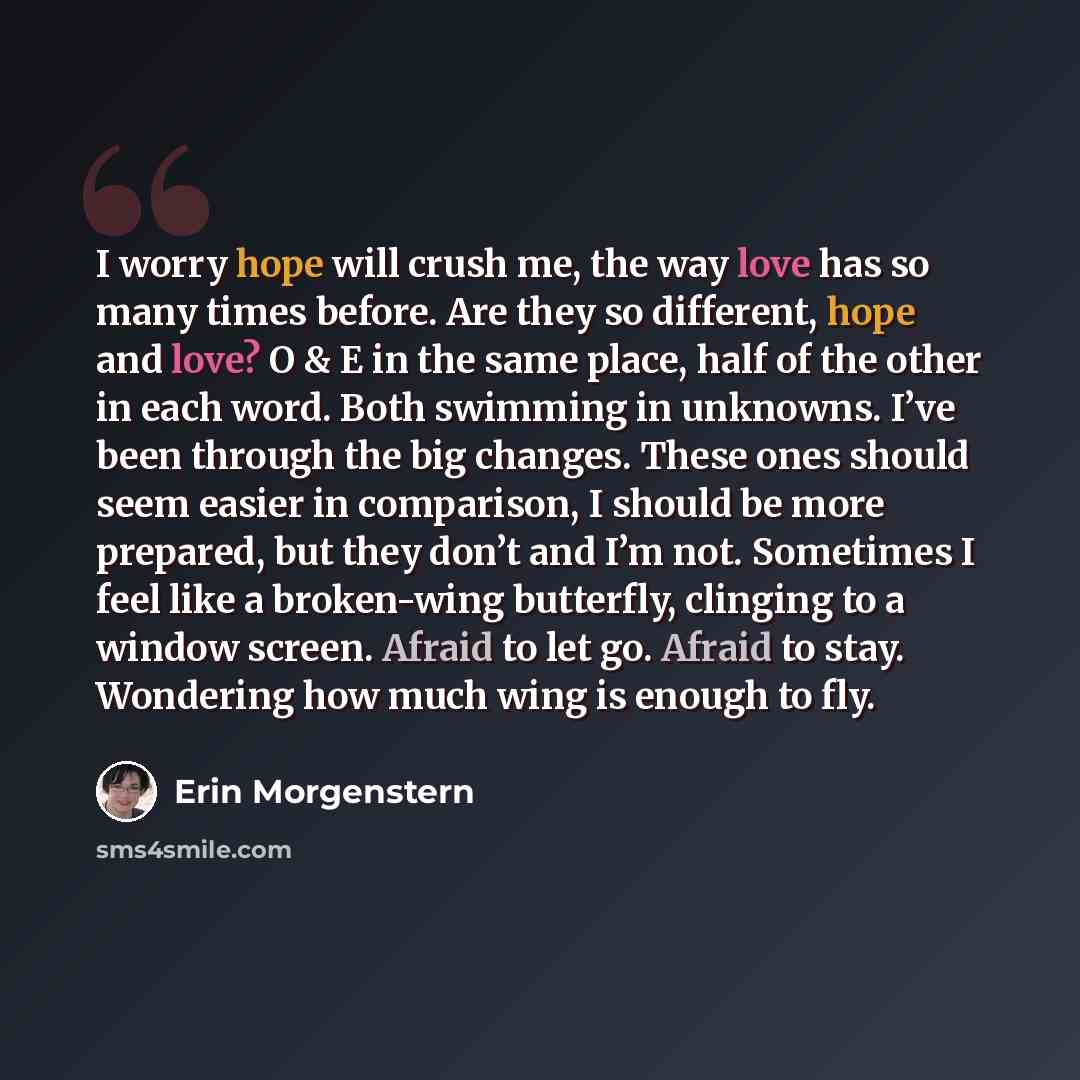 “I worry hope will crush me, the way love has so many times before. Are they so different, hope and love? O & E in the same place, half of the other in each word. Both swimming in unknowns. I’ve been through the big changes. These ones should seem easier in comparison, I should be more prepared…” quote by Erin Morgenstern