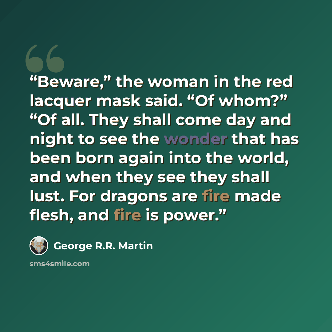 “Beware,” the woman in the red lacquer mask said. “Of whom?” “Of all. They shall come day and night to see the wonder that has been born again into the world, and when they see they shall lust. For dragons are fire made flesh, and fire is power.” quote by George R.R. Martin