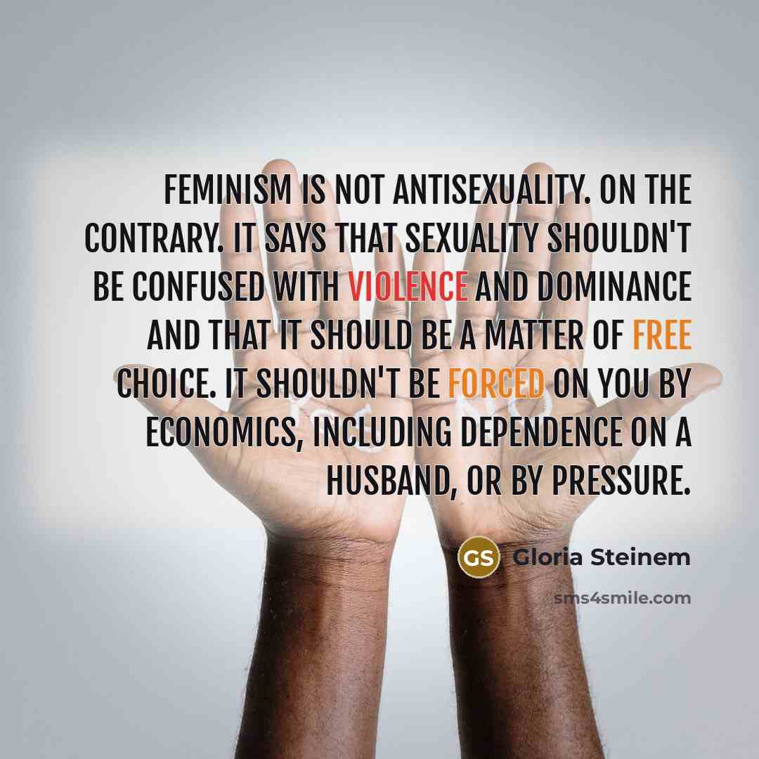 “Feminism is not antisexuality. On the contrary. It says that sexuality shouldn't be confused with violence and dominance and that it should be a matter of free choice. It shouldn't be forced on you by economics, including dependence on a husband, or by pressure.” quote by Gloria Steinem