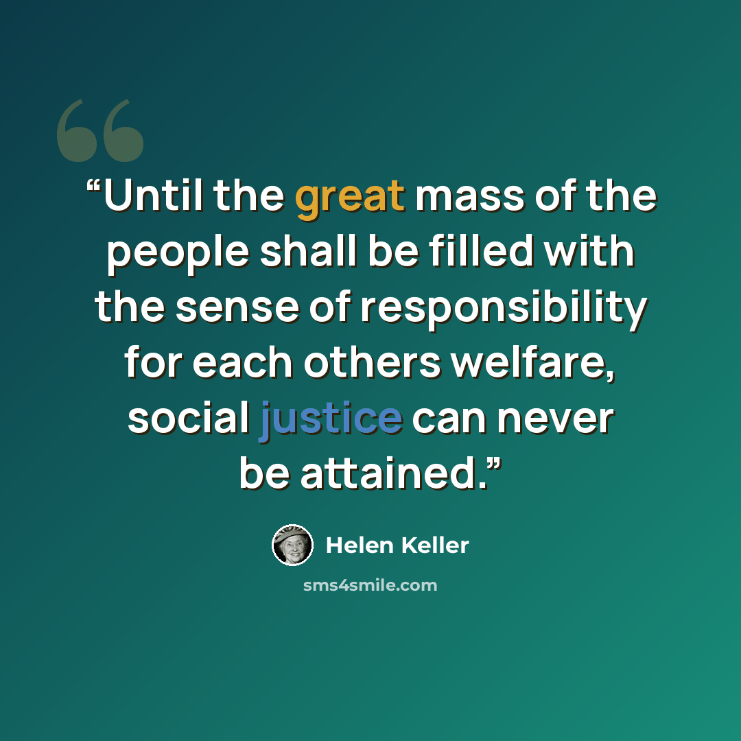 “Until the great mass of the people shall be filled with the sense of responsibility for each others welfare, social justice can never be attained.” quote by Helen Keller