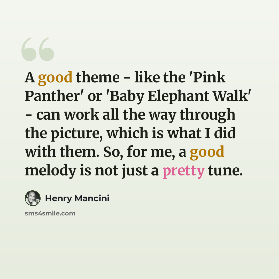 “A good theme - like the 'Pink Panther' or 'Baby Elephant Walk' - can work all the way through the picture, which is what I did with them. So, for me, a good melody is not just a pretty tune.” quote by Henry Mancini