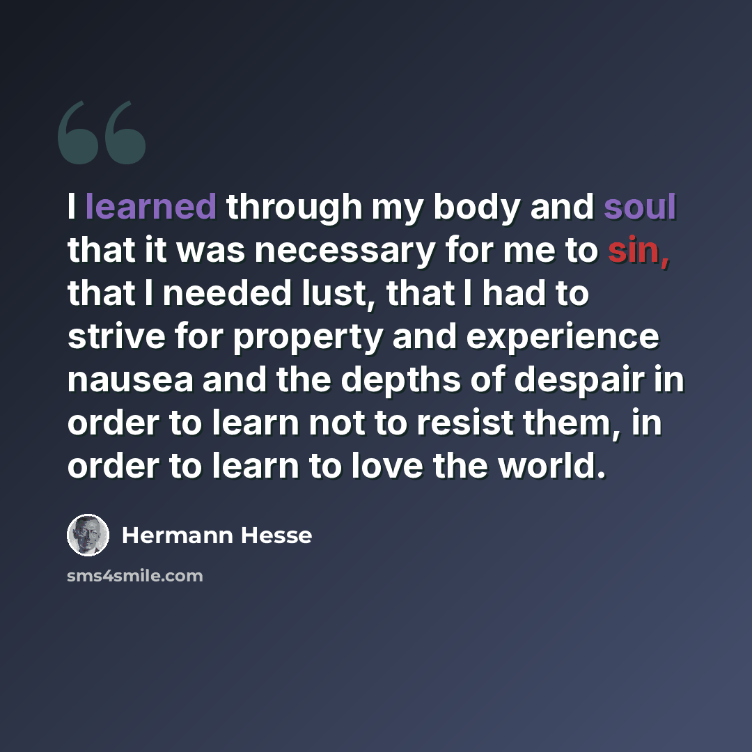 “I learned through my body and soul that it was necessary for me to sin, that I needed lust, that I had to strive for property and experience nausea and the depths of despair in order to learn not to resist them, in order to learn to love the world.” quote by Hermann Hesse