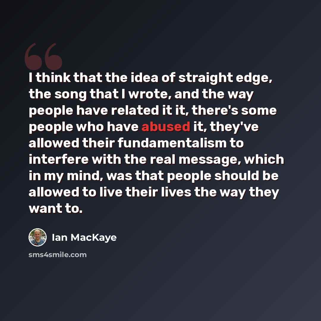 “I think that the idea of straight edge, the song that I wrote, and the way people have related it it, there's some people who have abused it, they've allowed their fundamentalism to interfere with the real message, which in my mind, was that people should be allowed to live their lives the way…” quote by Ian MacKaye