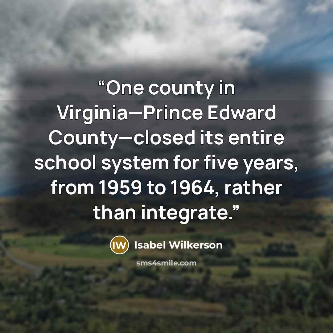 “One county in Virginia—Prince Edward County—closed its entire school system for five years, from 1959 to 1964, rather than integrate.” quote by Isabel Wilkerson