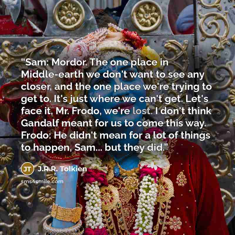 “Sam: Mordor. The one place in Middle-earth we don't want to see any closer, and the one place we're trying to get to. It's just where we can't get. Let's face it, Mr. Frodo, we're lost. I don't think Gandalf meant for us to come this way. Frodo: He didn't mean for a lot of things to happen, Sam…” quote by J.R.R. Tolkien