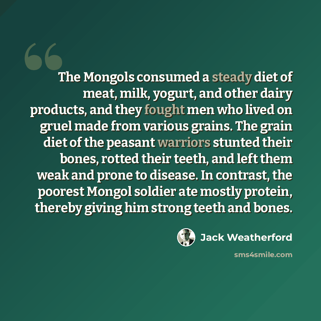 “The Mongols consumed a steady diet of meat, milk, yogurt, and other dairy products, and they fought men who lived on gruel made from various grains. The grain diet of the peasant warriors stunted their bones, rotted their teeth, and left them weak and prone to disease. In contrast, the poorest…” quote by Jack Weatherford