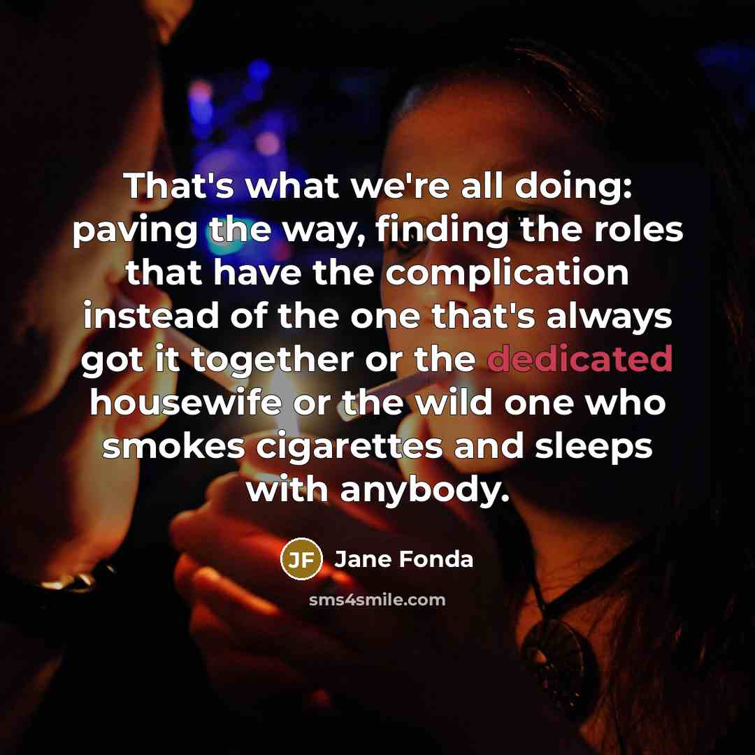 “That's what we're all doing: paving the way, finding the roles that have the complication instead of the one that's always got it together or the dedicated housewife or the wild one who smokes cigarettes and sleeps with anybody.” quote by Jane Fonda