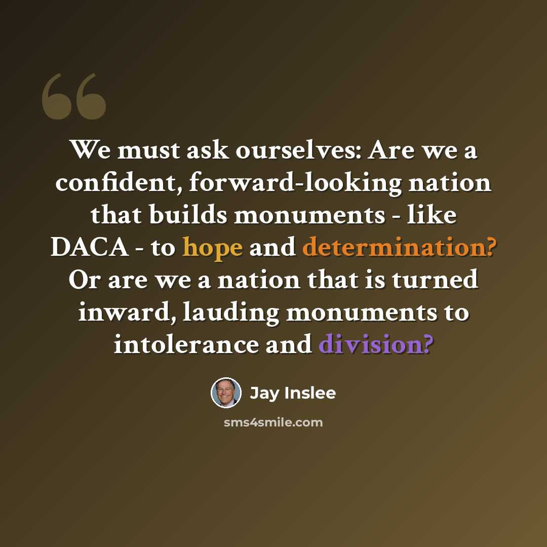 “We must ask ourselves: Are we a confident, forward-looking nation that builds monuments - like DACA - to hope and determination? Or are we a nation that is turned inward, lauding monuments to intolerance and division?” quote by Jay Inslee