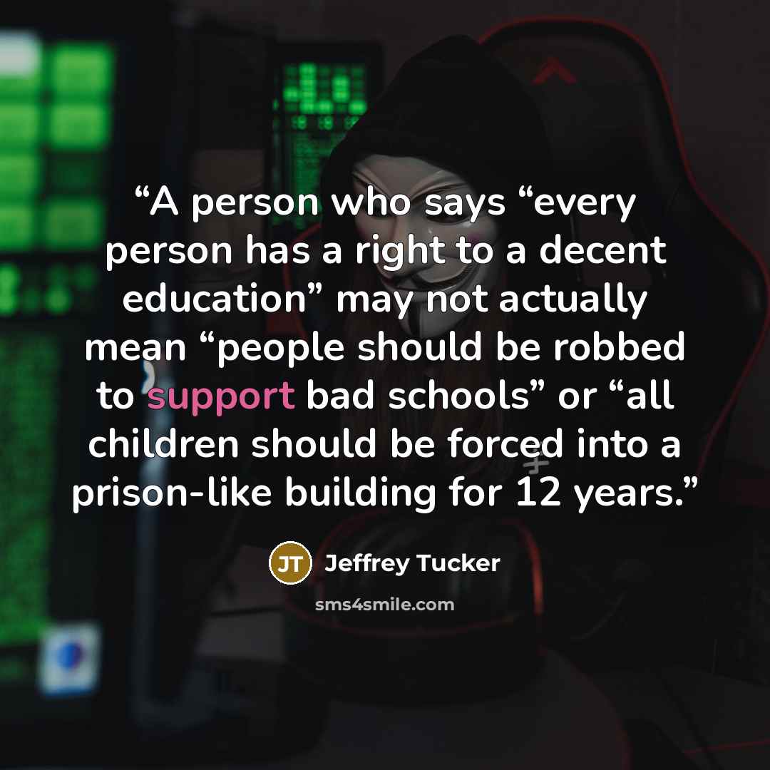 “A person who says “every person has a right to a decent education” may not actually mean “people should be robbed to support bad schools” or “all children should be forced into a prison-like building for 12 years.” quote by Jeffrey Tucker