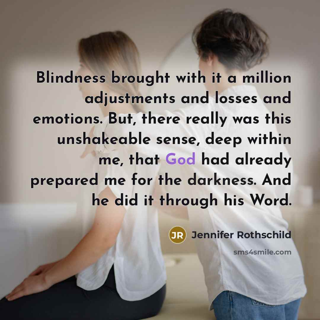 “Blindness brought with it a million adjustments and losses and emotions. But, there really was this unshakeable sense, deep within me, that God had already prepared me for the darkness. And he did it through his Word.” quote by Jennifer Rothschild