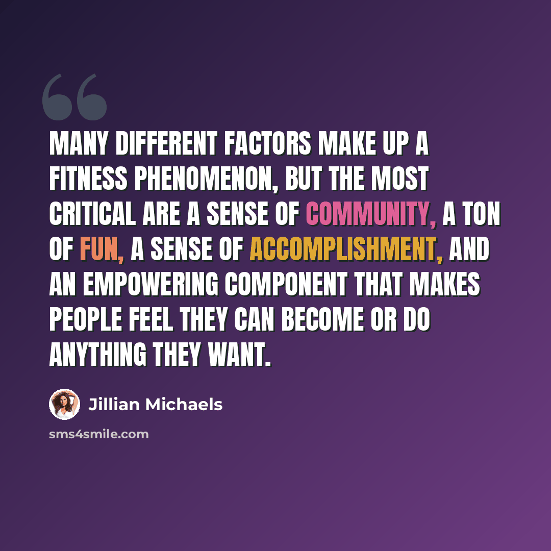 “Many different factors make up a fitness phenomenon, but the most critical are a sense of community, a ton of fun, a sense of accomplishment, and an empowering component that makes people feel they can become or do anything they want.” quote by Jillian Michaels