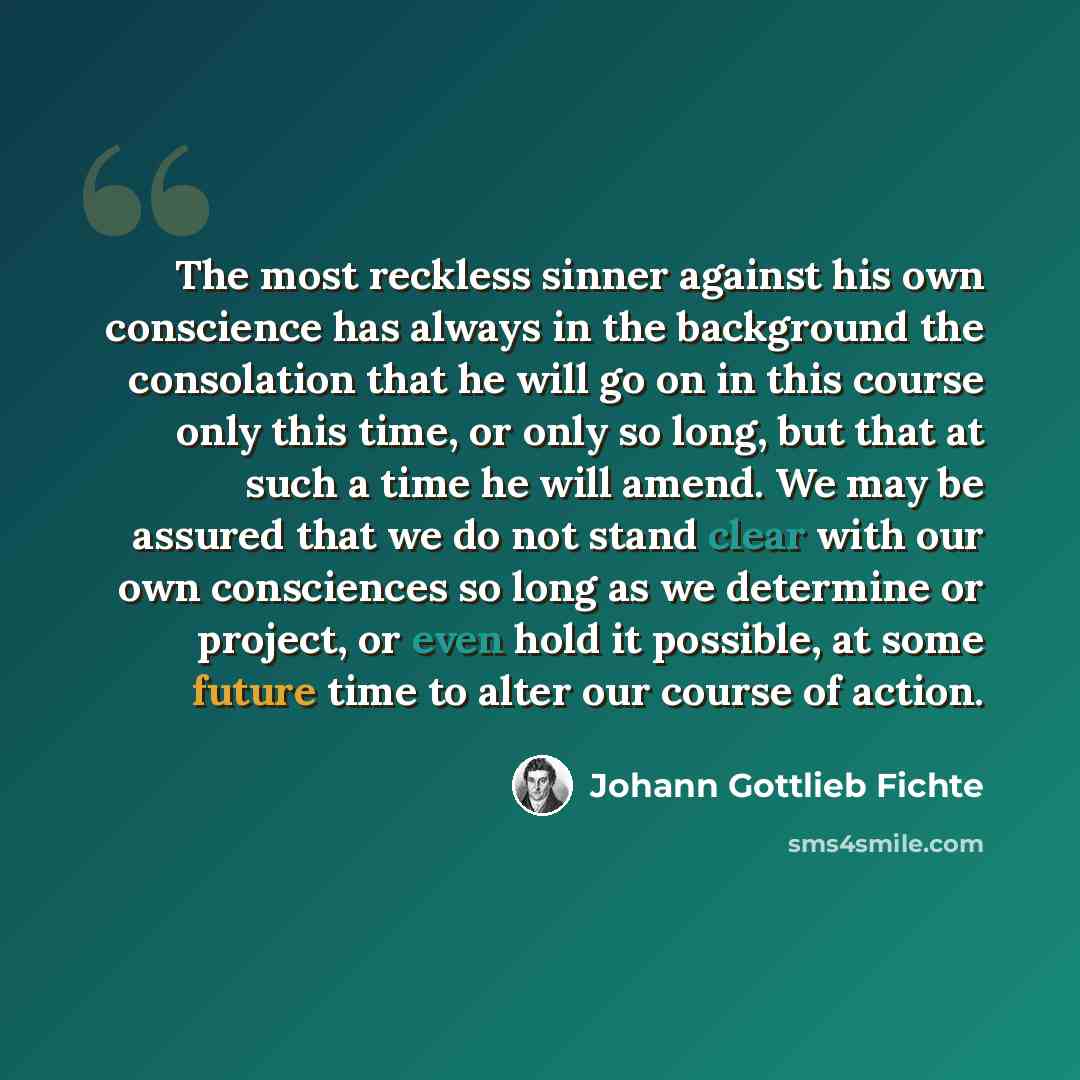 “The most reckless sinner against his own conscience has always in the background the consolation that he will go on in this course only this time, or only so long, but that at such a time he will amend. We may be assured that we do not stand clear with our own consciences so long as we determine…” quote by Johann Gottlieb Fichte