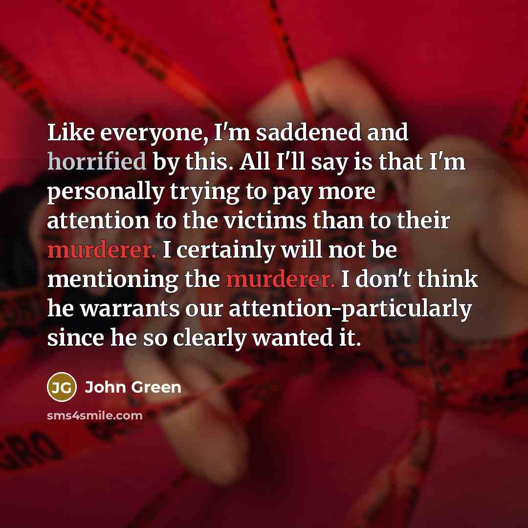 “Like everyone, I'm saddened and horrified by this. All I'll say is that I'm personally trying to pay more attention to the victims than to their murderer. I certainly will not be mentioning the murderer. I don't think he warrants our attention-particularly since he so clearly wanted it.” quote by John Green