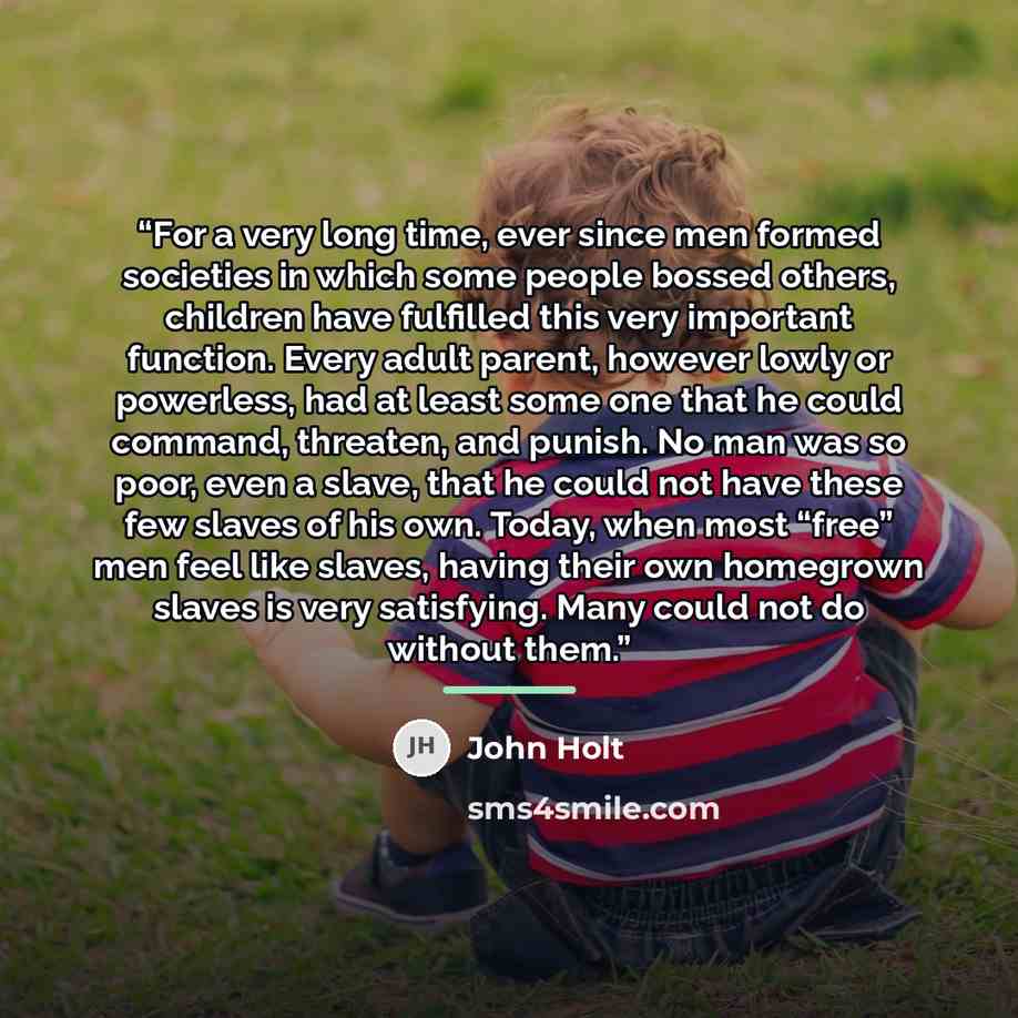 “For a very long time, ever since men formed societies in which some people bossed others, children have fulfilled this very important function. Every adult parent, however lowly or powerless, had at least some one that he could command, threaten, and punish. No man was so poor, even a slave, that…” quote by John Holt