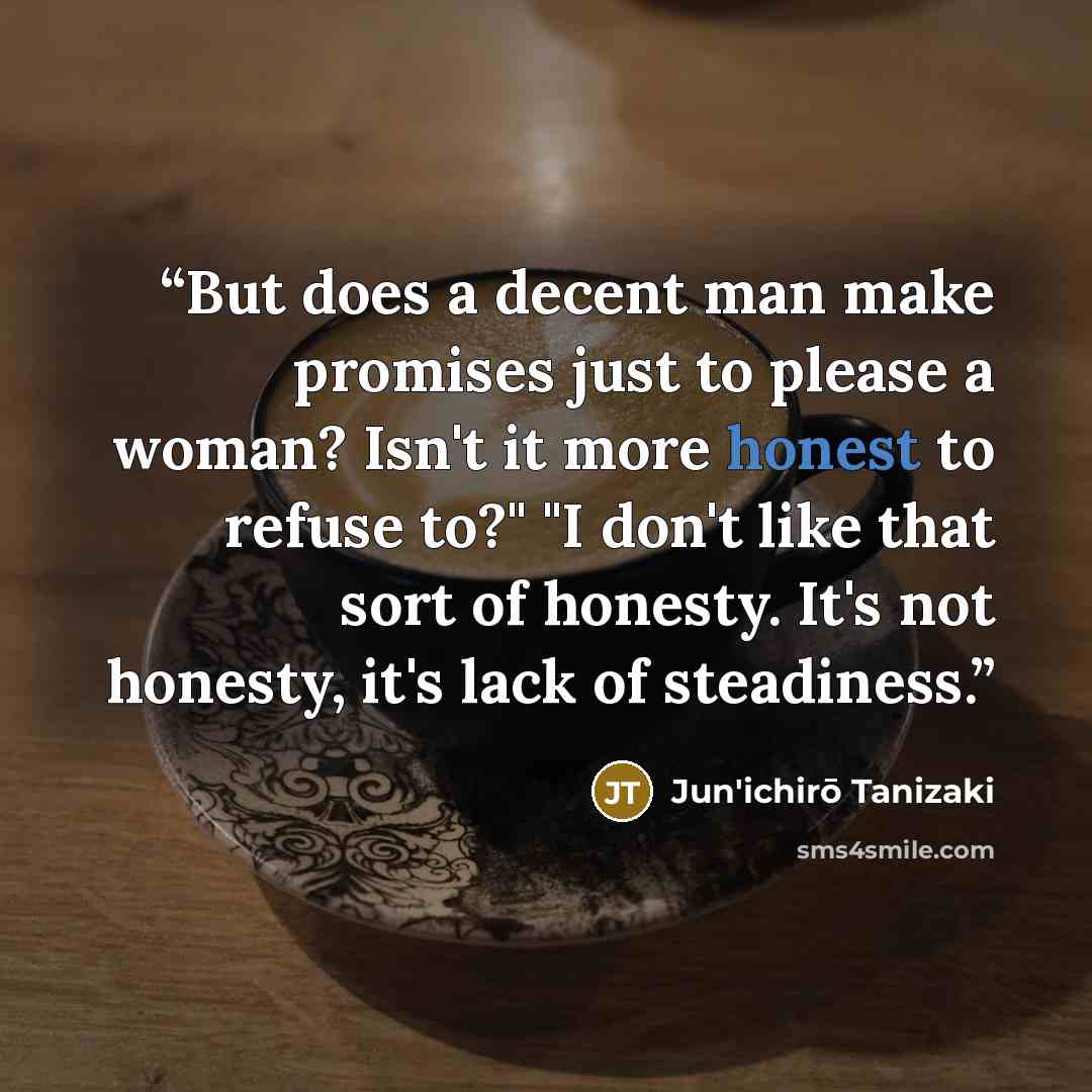 “But does a decent man make promises just to please a woman? Isn't it more honest to refuse to?" "I don't like that sort of honesty. It's not honesty, it's lack of steadiness.” quote by Jun'ichirō Tanizaki