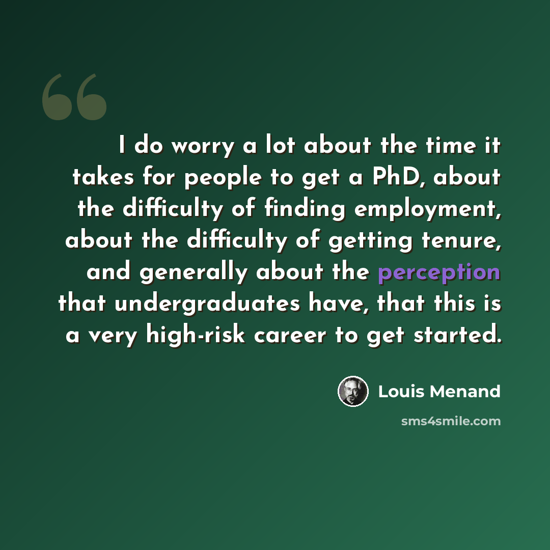 “I do worry a lot about the time it takes for people to get a PhD, about the difficulty of finding employment, about the difficulty of getting tenure, and generally about the perception that undergraduates have, that this is a very high-risk career to get started.” quote by Louis Menand