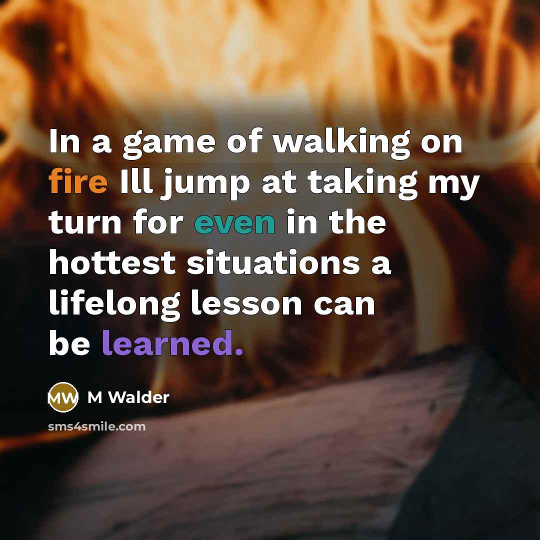 “In a game of walking on fire Ill jump at taking my turn for even in the hottest situations a lifelong lesson can be learned.” quote by M Walder