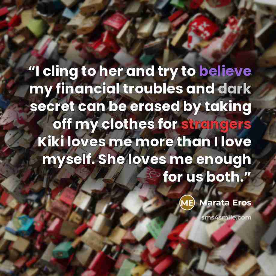 “I cling to her and try to believe my financial troubles and dark secret can be erased by taking off my clothes for strangers Kiki loves me more than I love myself. She loves me enough for us both.” quote by Marata Eros