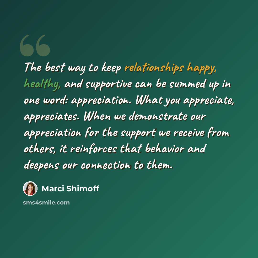 “The best way to keep relationships happy, healthy, and supportive can be summed up in one word: appreciation. What you appreciate, appreciates. When we demonstrate our appreciation for the support we receive from others, it reinforces that behavior and deepens our connection to them.” quote by Marci Shimoff