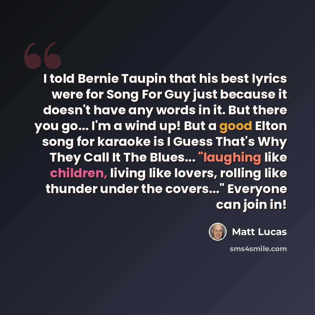 “I told Bernie Taupin that his best lyrics were for Song For Guy just because it doesn't have any words in it. But there you go... I'm a wind up! But a good Elton song for karaoke is I Guess That's Why They Call It The Blues... "laughing like children, living like lovers, rolling like thunder under…” quote by Matt Lucas
