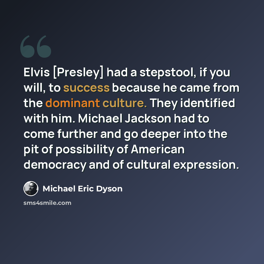 “Elvis [Presley] had a stepstool, if you will, to success because he came from the dominant culture. They identified with him. Michael Jackson had to come further and go deeper into the pit of possibility of American democracy and of cultural expression.” quote by Michael Eric Dyson