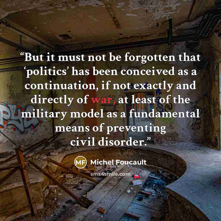 “But it must not be forgotten that ‘politics’ has been conceived as a continuation, if not exactly and directly of war, at least of the military model as a fundamental means of preventing civil disorder.” quote by Michel Foucault