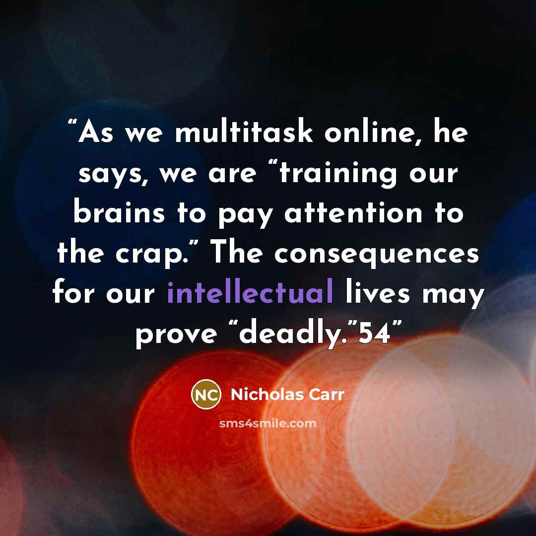 “As we multitask online, he says, we are “training our brains to pay attention to the crap.” The consequences for our intellectual lives may prove “deadly.”54” quote by Nicholas Carr