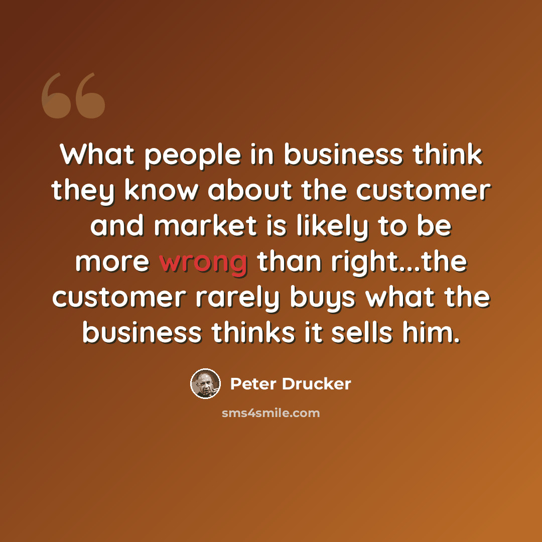 “What people in business think they know about the customer and market is likely to be more wrong than right...the customer rarely buys what the business thinks it sells him.” quote by Peter Drucker