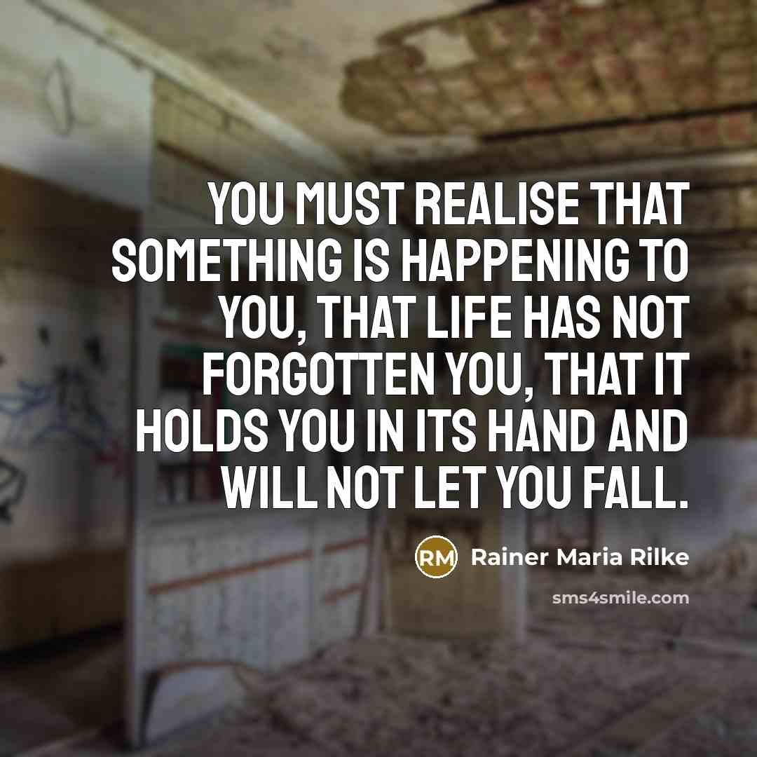 “You must realise that something is happening to you, that life has not forgotten you, that it holds you in its hand and will not let you fall.” quote by Rainer Maria Rilke