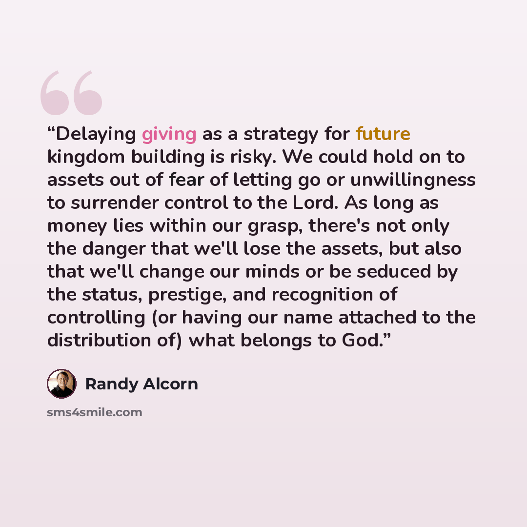 “Delaying giving as a strategy for future kingdom building is risky. We could hold on to assets out of fear of letting go or unwillingness to surrender control to the Lord. As long as money lies within our grasp, there's not only the danger that we'll lose the assets, but also that we'll change our…” quote by Randy Alcorn