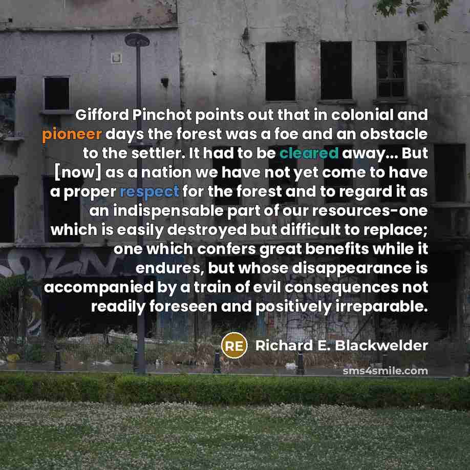 “Gifford Pinchot points out that in colonial and pioneer days the forest was a foe and an obstacle to the settler. It had to be cleared away... But [now] as a nation we have not yet come to have a proper respect for the forest and to regard it as an indispensable part of our resources-one which is…” quote by Richard E. Blackwelder