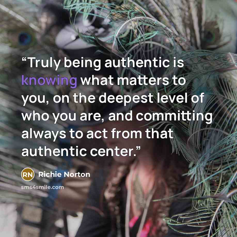 “Truly being authentic is knowing what matters to you, on the deepest level of who you are, and committing always to act from that authentic center.” quote by Richie Norton