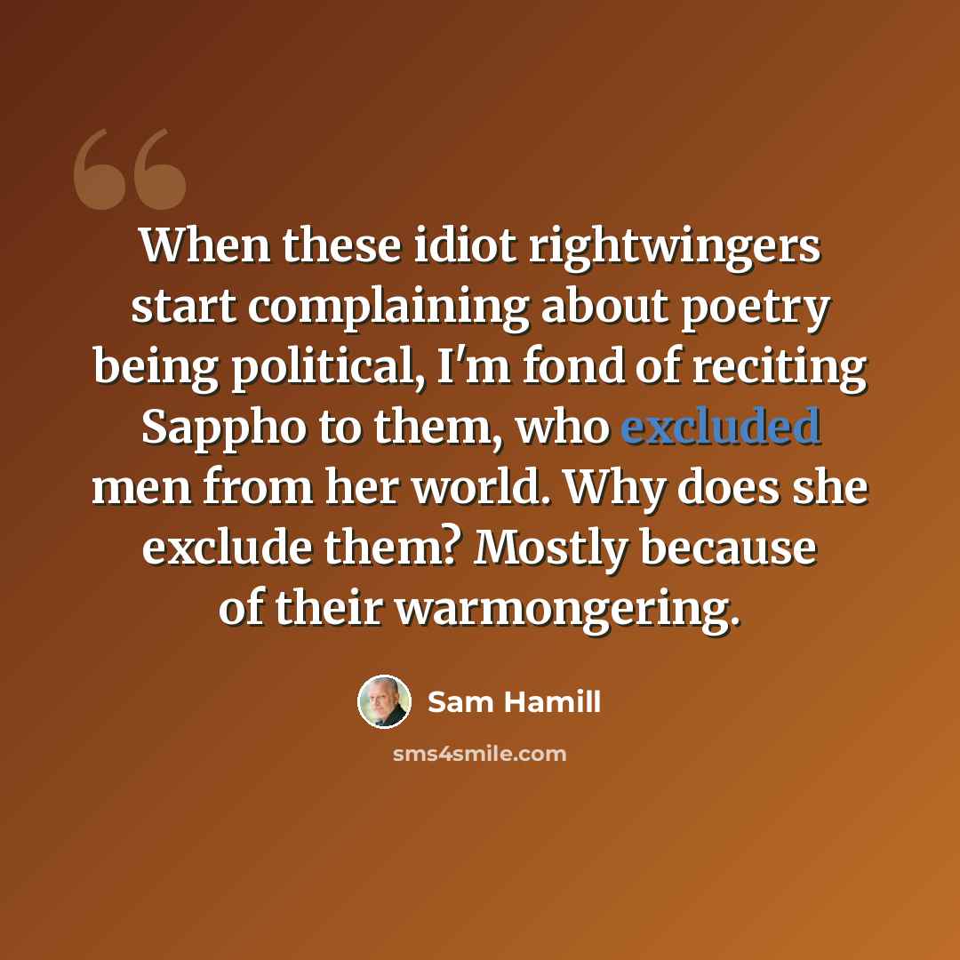 “When these idiot rightwingers start complaining about poetry being political, I'm fond of reciting Sappho to them, who excluded men from her world. Why does she exclude them? Mostly because of their warmongering.” quote by Sam Hamill