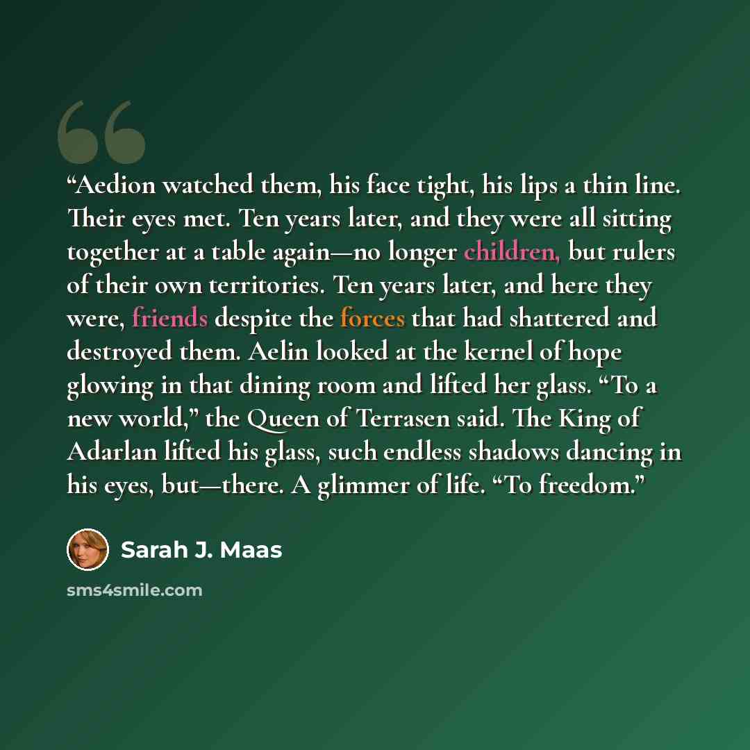 “Aedion watched them, his face tight, his lips a thin line. Their eyes met. Ten years later, and they were all sitting together at a table again—no longer children, but rulers of their own territories. Ten years later, and here they were, friends despite the forces that had shattered and destroyed…” quote by Sarah J. Maas