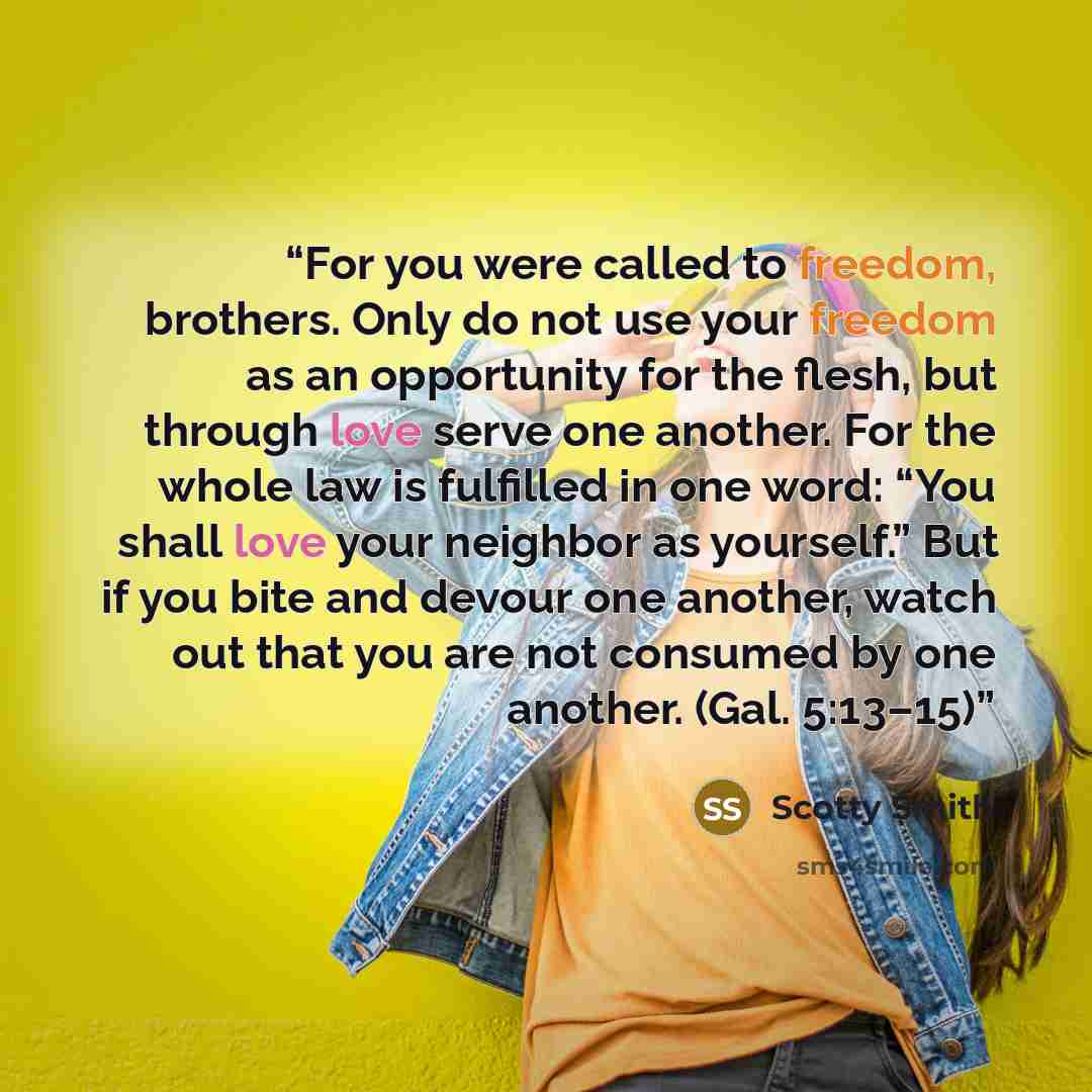 “For you were called to freedom, brothers. Only do not use your freedom as an opportunity for the flesh, but through love serve one another. For the whole law is fulfilled in one word: “You shall love your neighbor as yourself.” But if you bite and devour one another, watch out that you are not…” quote by Scotty Smith