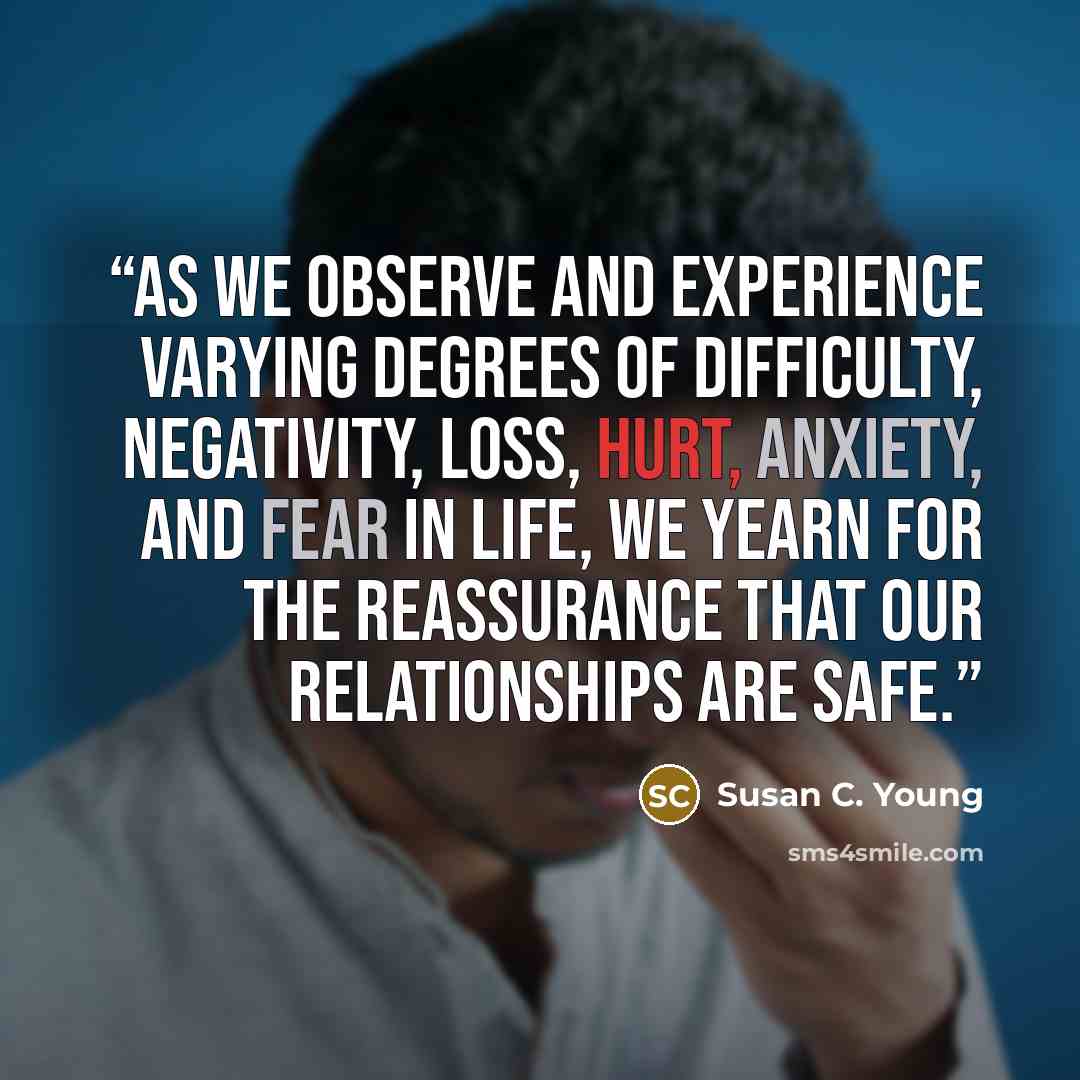 “As we observe and experience varying degrees of difficulty, negativity, loss, hurt, anxiety, and fear in life, we yearn for the reassurance that our relationships are safe.” quote by Susan C. Young
