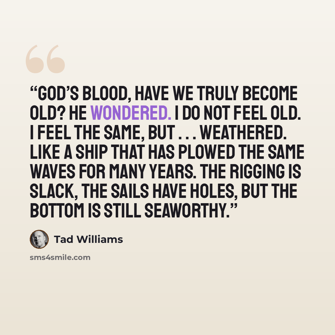 “God’s Blood, have we truly become old? he wondered. I do not feel old. I feel the same, but . . . weathered. Like a ship that has plowed the same waves for many years. The rigging is slack, the sails have holes, but the bottom is still seaworthy.” quote by Tad Williams