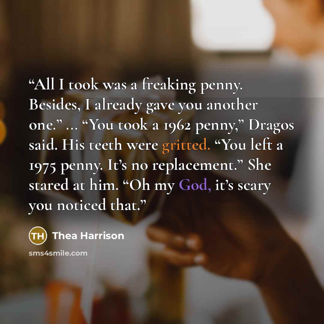 “All I took was a freaking penny. Besides, I already gave you another one.” ... “You took a 1962 penny,” Dragos said. His teeth were gritted. “You left a 1975 penny. It’s no replacement.” She stared at him. “Oh my God, it’s scary you noticed that.” quote by Thea Harrison