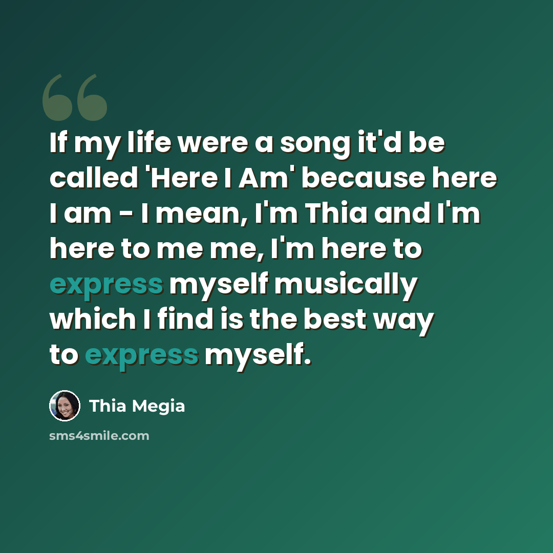 “If my life were a song it'd be called 'Here I Am' because here I am - I mean, I'm Thia and I'm here to me me, I'm here to express myself musically which I find is the best way to express myself.” quote by Thia Megia