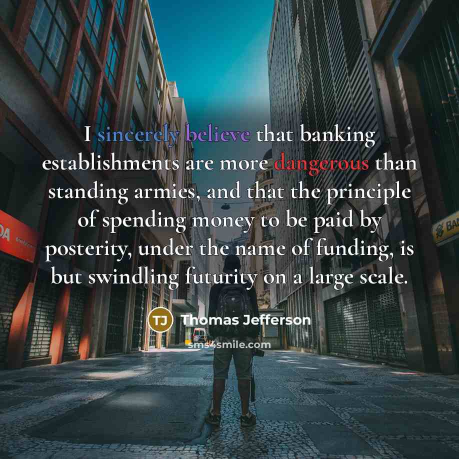“I sincerely believe that banking establishments are more dangerous than standing armies, and that the principle of spending money to be paid by posterity, under the name of funding, is but swindling futurity on a large scale.” quote by Thomas Jefferson