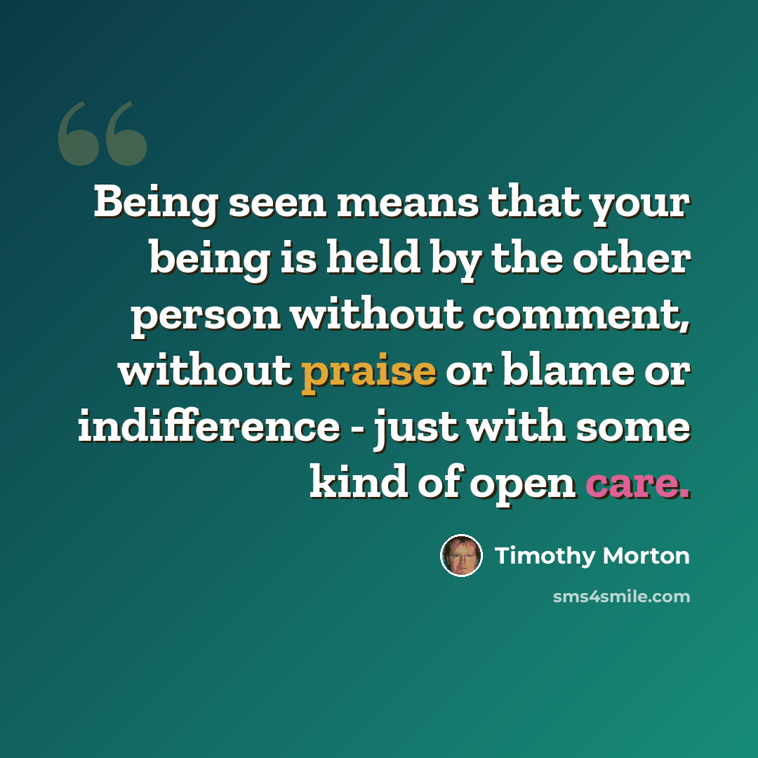 “Being seen means that your being is held by the other person without comment, without praise or blame or indifference - just with some kind of open care.” quote by Timothy Morton