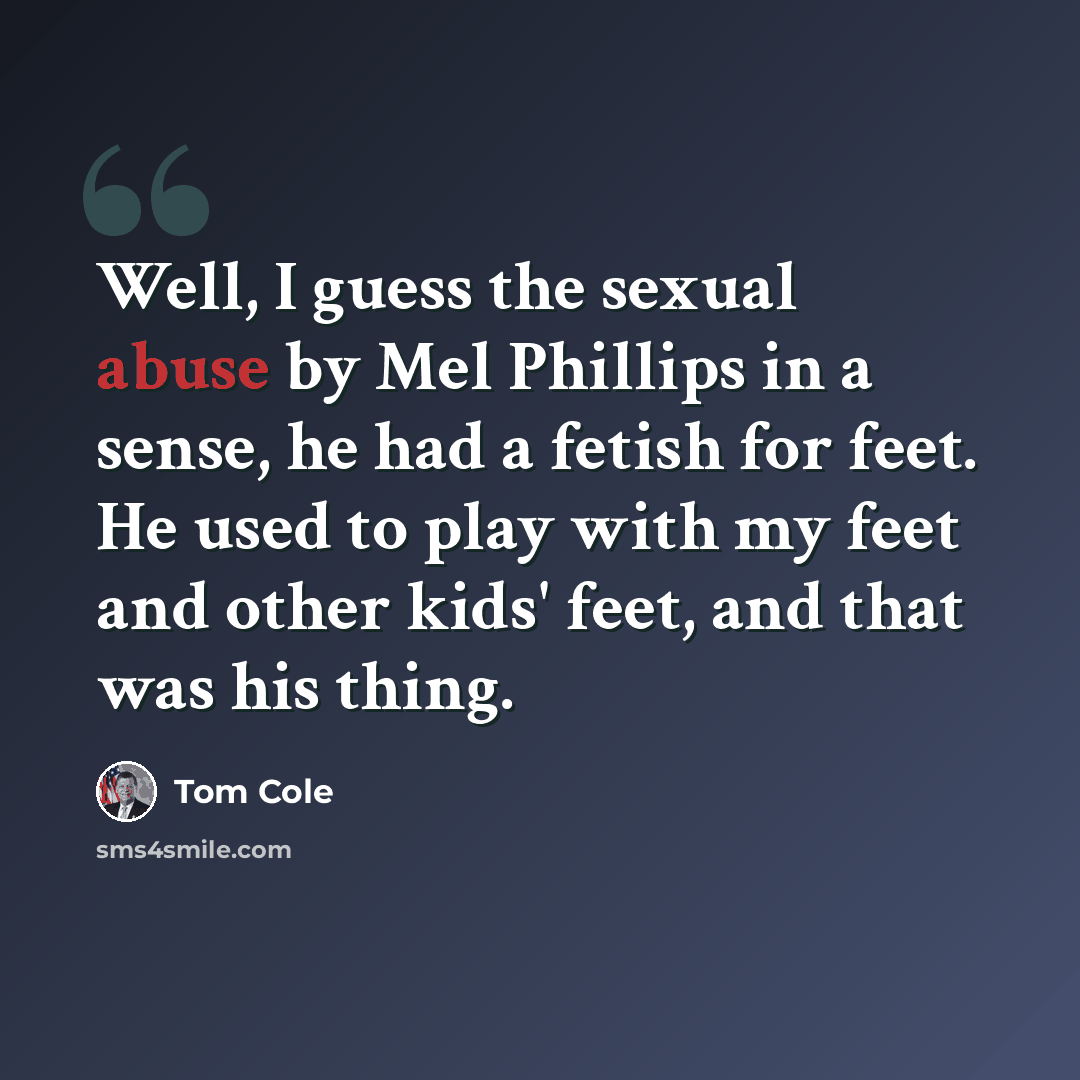 “Well, I guess the sexual abuse by Mel Phillips in a sense, he had a fetish for feet. He used to play with my feet and other kids' feet, and that was his thing.” quote by Tom Cole