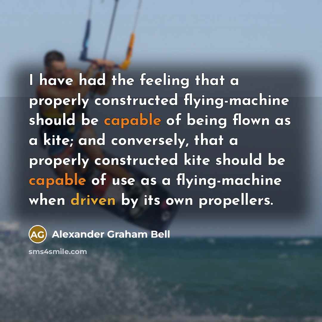 “I have had the feeling that a properly constructed flying-machine should be capable of being flown as a kite; and conversely, that a properly constructed kite should be capable of use as a flying-machine when driven by its own propellers.” quote by Alexander Graham Bell