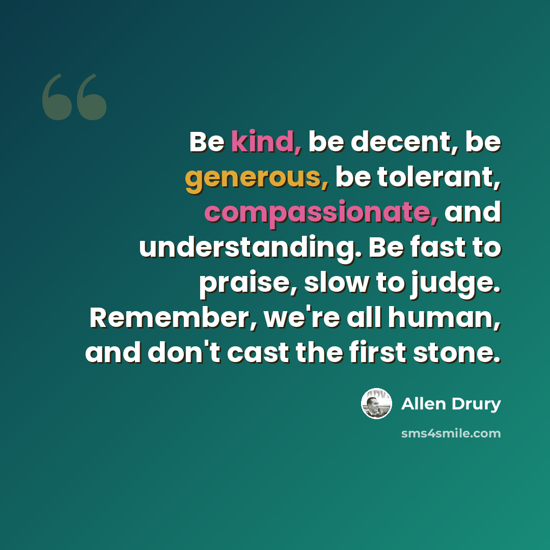 “Be kind, be decent, be generous, be tolerant, compassionate, and understanding. Be fast to praise, slow to judge. Remember, we're all human, and don't cast the first stone.” quote by Allen Drury