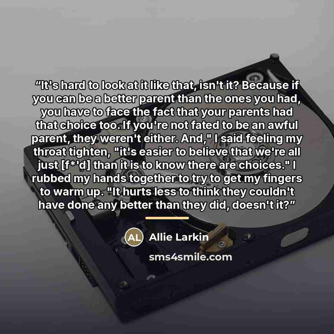 “It's hard to look at it like that, isn't it? Because if you can be a better parent than the ones you had, you have to face the fact that your parents had that choice too. If you're not fated to be an awful parent, they weren't either. And," I said feeling my throat tighten, "it's easier to believe…” quote by Allie Larkin