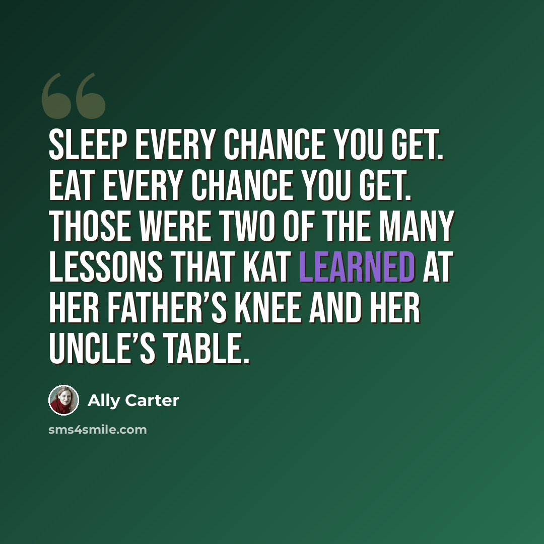 “Sleep every chance you get. Eat every chance you get. Those were two of the many lessons that Kat learned at her father’s knee and her uncle’s table.” quote by Ally Carter