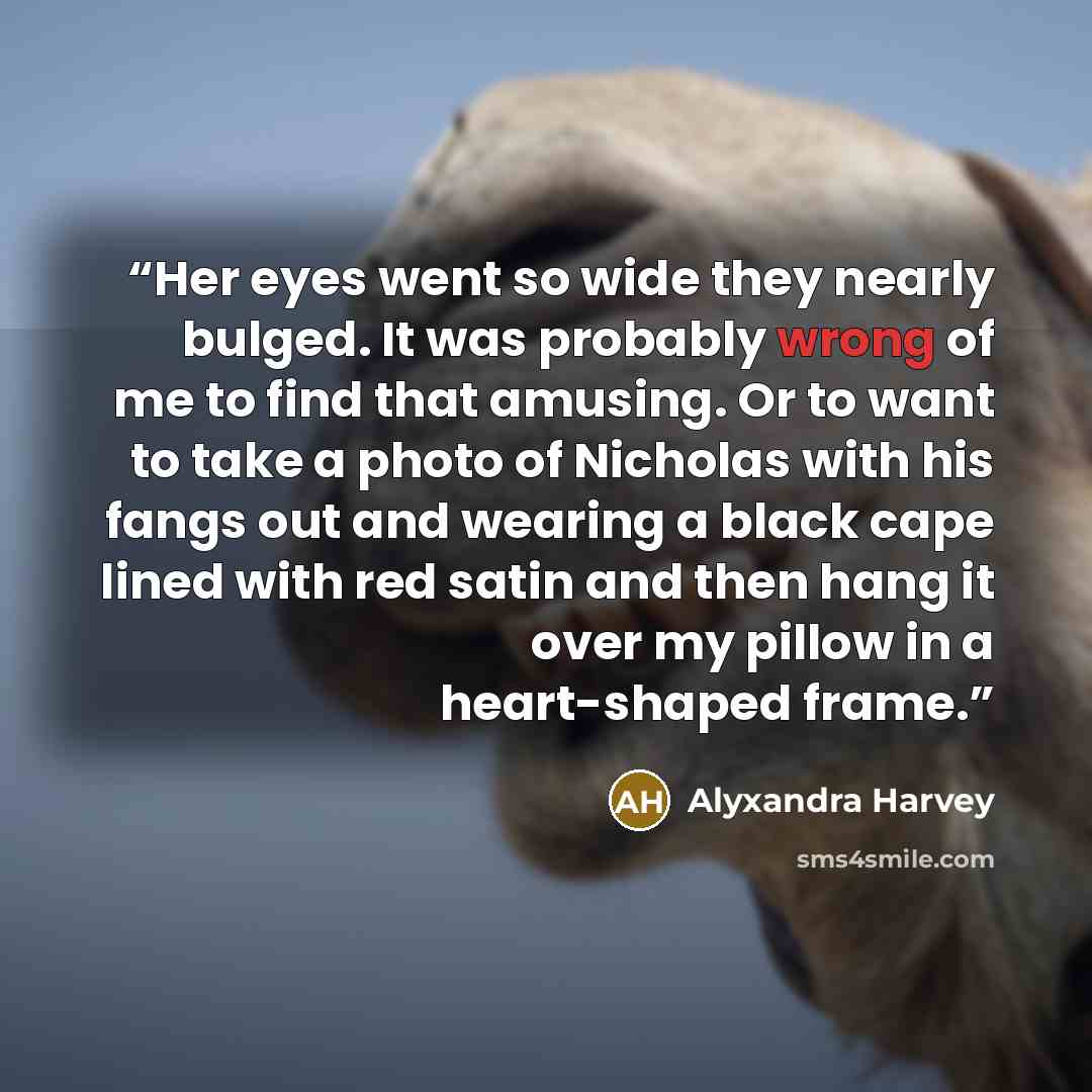 “Her eyes went so wide they nearly bulged. It was probably wrong of me to find that amusing. Or to want to take a photo of Nicholas with his fangs out and wearing a black cape lined with red satin and then hang it over my pillow in a heart-shaped frame.” quote by Alyxandra Harvey