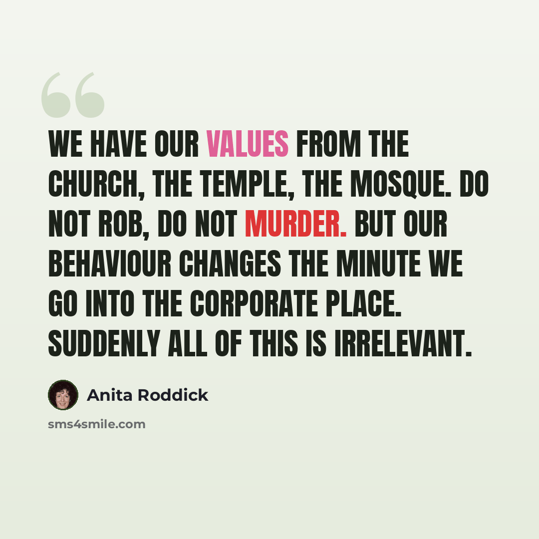“We have our values from the church, the temple, the mosque. Do not rob, do not murder. But our behaviour changes the minute we go into the corporate place. Suddenly all of this is irrelevant.” quote by Anita Roddick