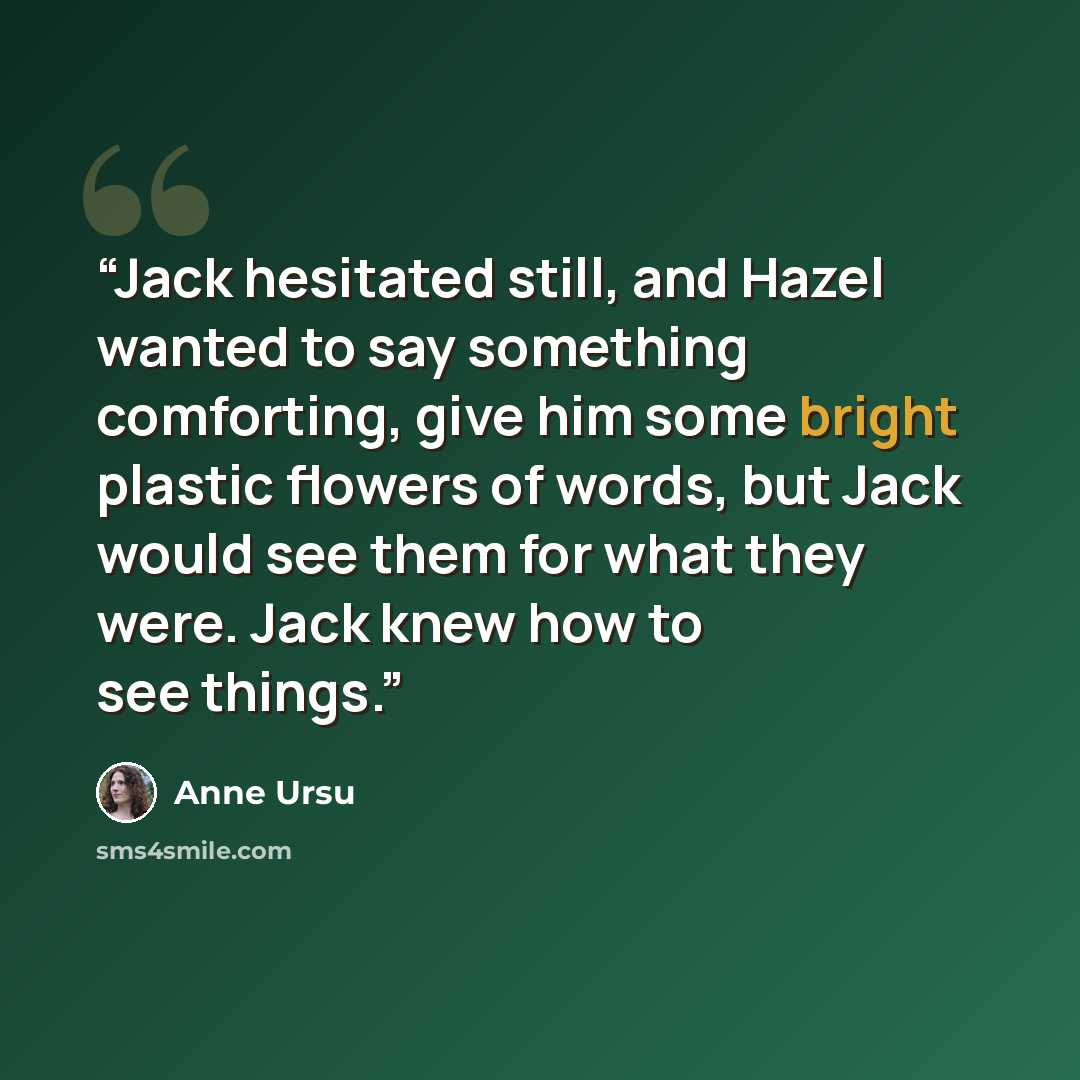 “Jack hesitated still, and Hazel wanted to say something comforting, give him some bright plastic flowers of words, but Jack would see them for what they were. Jack knew how to see things.” quote by Anne Ursu