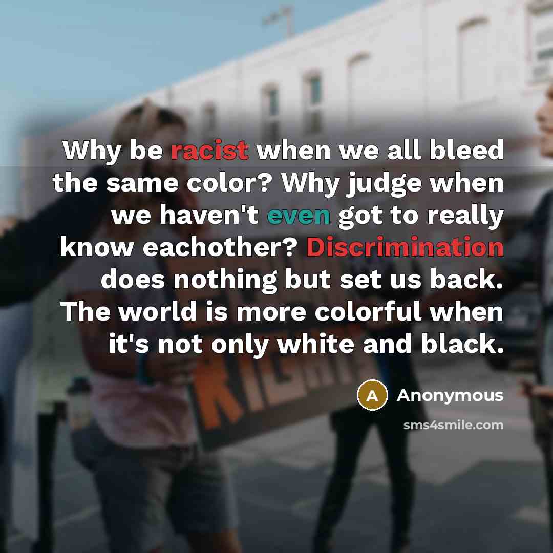“Why be racist when we all bleed the same color? Why judge when we haven't even got to really know eachother? Discrimination does nothing but set us back. The world is more colorful when it's not only white and black.” quote by Anonymous